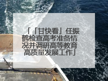 「甘快看」任振鹤检查高考准备情况并调研高等教育高质量发展工作