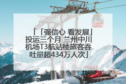 「强信心 看发展」投运三个月 兰州中川机场T3航站楼旅客吞吐量超434万人次