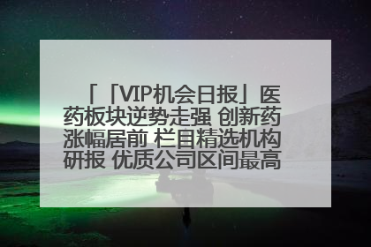 「VIP机会日报」医药板块逆势走强 创新药涨幅居前 栏目精选机构研报 优质公司区间最高涨34.9%