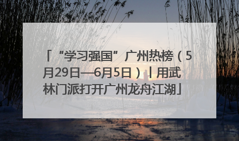 “学习强国”广州热榜（5月29日—6月5日）丨用武林门派打开广州龙舟江湖