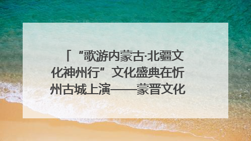 “歌游内蒙古·北疆文化神州行”文化盛典在忻州古城上演——蒙晋文化交融共谱文旅融合新篇