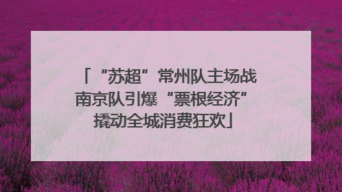 “苏超”常州队主场战南京队引爆“票根经济” 撬动全城消费狂欢