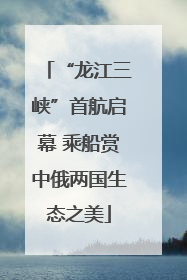 “龙江三峡”首航启幕 乘船赏中俄两国生态之美
