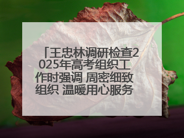 王忠林调研检查2025年高考组织工作时强调 周密细致组织 温暖用心服务 确保全省高考安全有序顺利