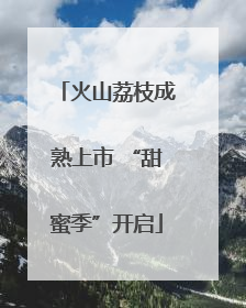 火山荔枝成熟上市 “甜蜜季”开启