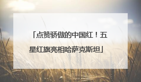 点赞骄傲的中国红！五星红旗亮相哈萨克斯坦