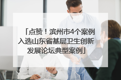 点赞！滨州市4个案例入选山东省基层卫生创新发展论坛典型案例