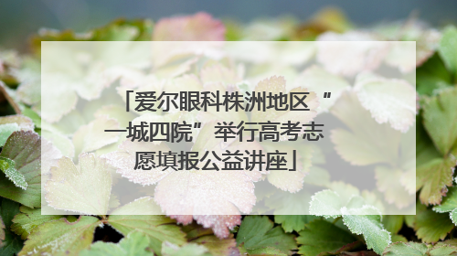 爱尔眼科株洲地区“一城四院”举行高考志愿填报公益讲座