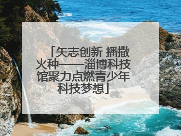 矢志创新 播撒火种——淄博科技馆聚力点燃青少年科技梦想