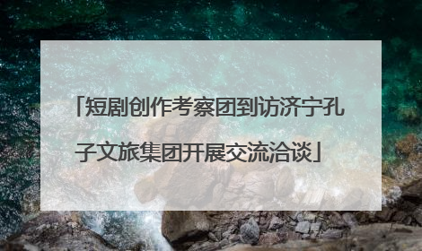 短剧创作考察团到访济宁孔子文旅集团开展交流洽谈