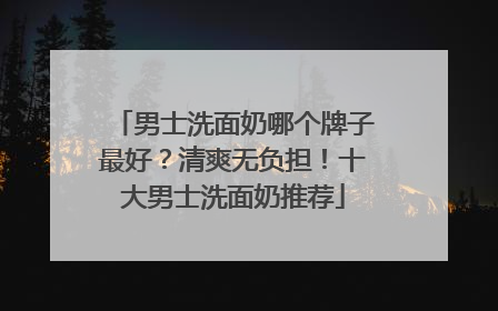 男士洗面奶哪个牌子最好？清爽无负担！十大男士洗面奶推荐