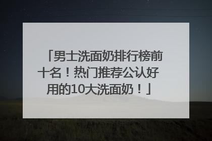 男士洗面奶排行榜前十名！热门推荐公认好用的10大洗面奶！