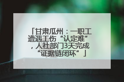 甘肃瓜州：一职工遭遇工伤“认定难”，人社部门3天完成“证据链闭环”