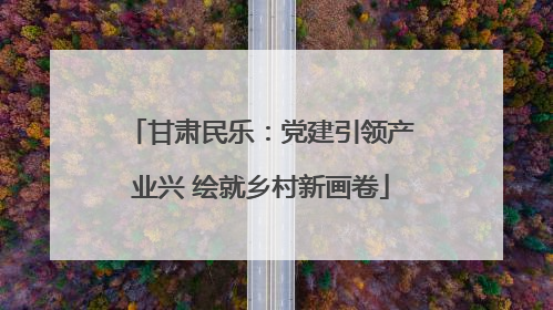 甘肃民乐：党建引领产业兴 绘就乡村新画卷
