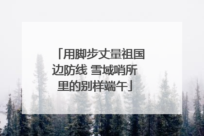 用脚步丈量祖国边防线 雪域哨所里的别样端午