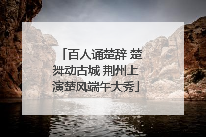 百人诵楚辞 楚舞动古城 荆州上演楚风端午大秀