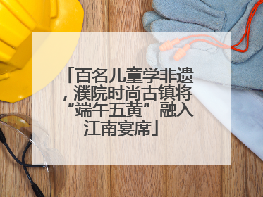 百名儿童学非遗，濮院时尚古镇将“端午五黄”融入江南宴席