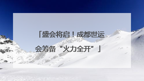 盛会将启！成都世运会筹备“火力全开”