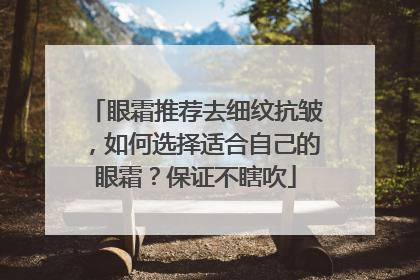 眼霜推荐去细纹抗皱，如何选择适合自己的眼霜？保证不瞎吹