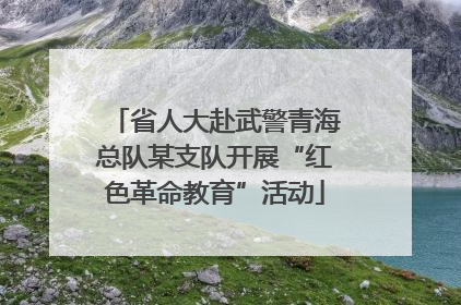 省人大赴武警青海总队某支队开展“红色革命教育”活动