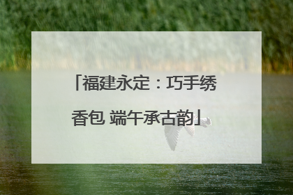 福建永定：巧手绣香包 端午承古韵