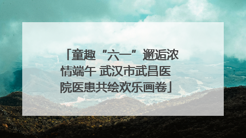 童趣“六一”邂逅浓情端午 武汉市武昌医院医患共绘欢乐画卷