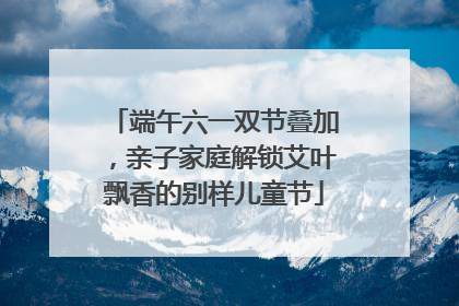 端午六一双节叠加，亲子家庭解锁艾叶飘香的别样儿童节