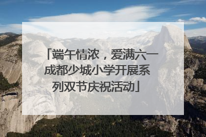 端午情浓，爱满六一 成都少城小学开展系列双节庆祝活动