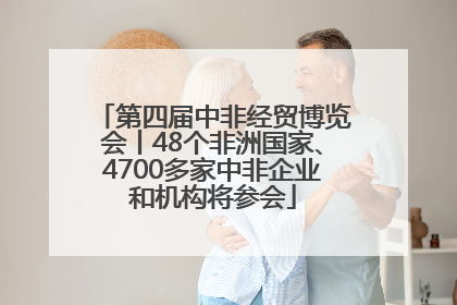 第四届中非经贸博览会丨48个非洲国家、4700多家中非企业和机构将参会