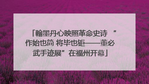 翰墨丹心映照革命史诗 “作始也简 将毕也钜——董必武手迹展”在福州开幕