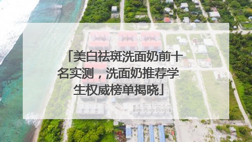 美白祛斑洗面奶前十名实测，洗面奶推荐学生权威榜单揭晓