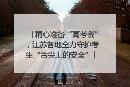 精心准备“高考餐”，江苏各地全力守护考生“舌尖上的安全”