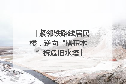 紧邻铁路线居民楼，逆向“搭积木”拆危旧水塔