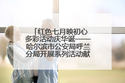 红色七月映初心 多彩活动庆华诞——哈尔滨市公安局呼兰分局开展系列活动献礼党的生日