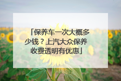 保养车一次大概多少钱？上汽大众保养收费透明有优惠