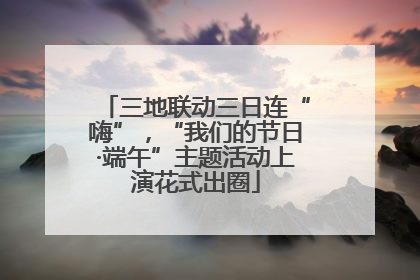 三地联动三日连“嗨”，“我们的节日·端午”主题活动上演花式出圈