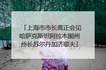 上海市市长龚正会见哈萨克斯坦阿拉木图州州长苏尔丹加济耶夫