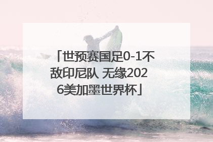 世预赛国足0-1不敌印尼队 无缘2026美加墨世界杯