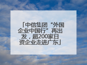 中信集团“外国企业中国行”再出发，超200家日资企业走进广东
