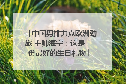 中国男排力克欧洲劲旅 主帅海宁：这是一份最好的生日礼物