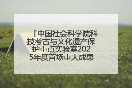 中国社会科学院科技考古与文化遗产保护重点实验室2025年度首场重大成果发布会在京举行