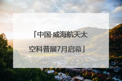 中国·威海航天太空科普展7月启幕