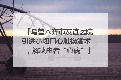 乌鲁木齐市友谊医院引进小切口心脏换瓣术，解决患者“心病”