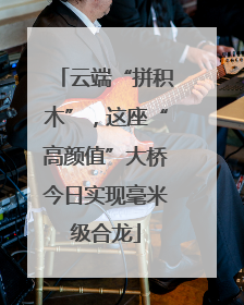 云端“拼积木”，这座“高颜值”大桥今日实现毫米级合龙