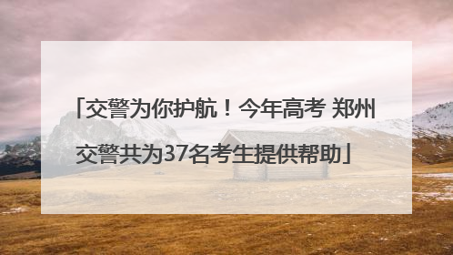 交警为你护航！今年高考 郑州交警共为37名考生提供帮助