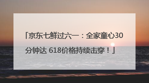 京东七鲜过六一：全家童心30分钟达 618价格持续击穿！
