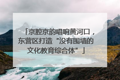 京腔京韵唱响黄河口，东营区打造“没有围墙的文化教育综合体”
