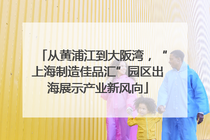 从黄浦江到大阪湾，“上海制造佳品汇”园区出海展示产业新风向