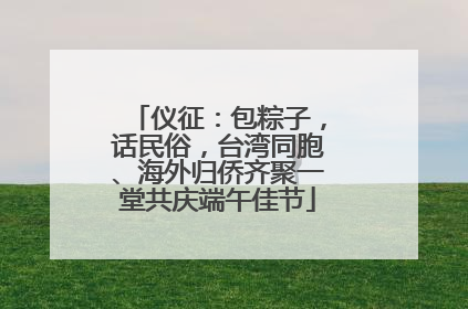 仪征：包粽子，话民俗，台湾同胞、海外归侨齐聚一堂共庆端午佳节