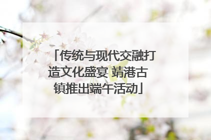 传统与现代交融打造文化盛宴 靖港古镇推出端午活动